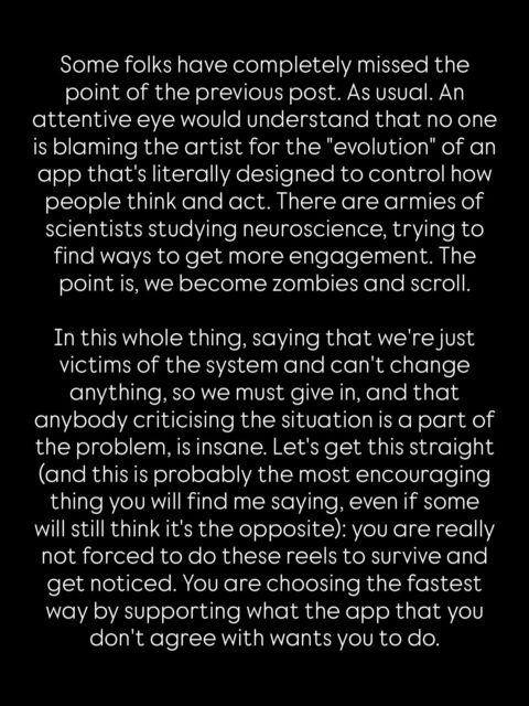 A lot of you responded as if this was what we needed to hear, others missed the point. Let me repeat, I’m not an authority figure by any means. I’m also an artist trying to navigate this whole thing with you. And these are just a few things that have been bugging me for a while. “Just stop looking.” Is not an option because the algorithms are pushing a sort of “content” and people are creating it.
